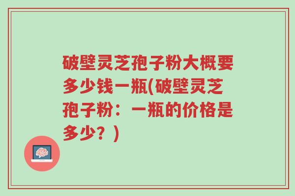 破壁灵芝孢子粉大概要多少钱一瓶(破壁灵芝孢子粉:一瓶的价格是多少?)-第1张图片-超越 破壁灵芝孢子粉大概要多少钱一瓶(破壁灵芝孢子粉:一瓶的价格是多少?)-第1张图片-超越