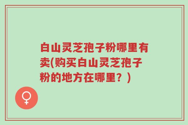 白山灵芝孢子粉哪里有卖(购买白山灵芝孢子粉的地方在哪里？)-第1张图片-超越