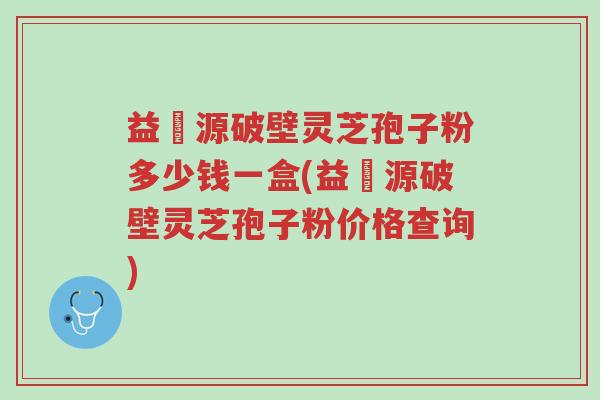 益璟源破壁灵芝孢子粉多少钱一盒(益璟源破壁灵芝孢子粉价格查询)-第1张图片-超越 益璟源破壁灵芝孢子粉多少钱一盒(益璟源破壁灵芝孢子粉价格查询)-第1张图片-超越