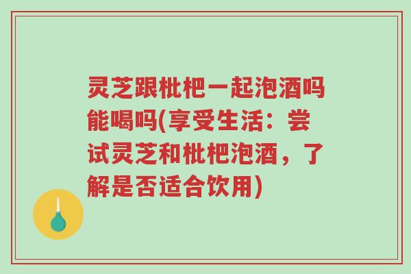 灵芝跟枇杷一起泡酒吗能喝吗(享受生活:尝试灵芝和枇杷泡酒,了解是否适合饮用)-第1张图片-超越 灵芝跟枇杷一起泡酒吗能喝吗(享受生活:尝试灵芝和枇杷泡酒,了解是否适合饮用)-第1张图片-超越