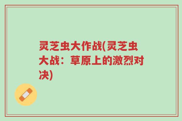 灵芝虫大作战(灵芝虫大战:草原上的激烈对决)-第1张图片-超越 灵芝虫大作战(灵芝虫大战:草原上的激烈对决)-第1张图片-超越