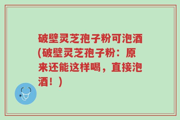 破壁灵芝孢子粉可泡酒(破壁灵芝孢子粉：原来还能这样喝，直接泡酒！)-第1张图片-超越