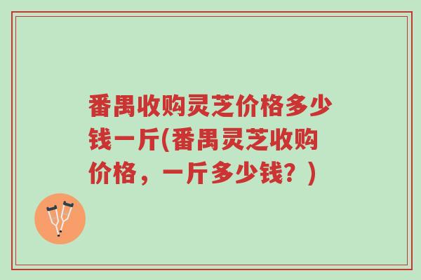 番禺收购灵芝价格多少钱一斤(番禺灵芝收购价格,一斤多少钱?)-第1张图片-超越 番禺收购灵芝价格多少钱一斤(番禺灵芝收购价格,一斤多少钱?)-第1张图片-超越