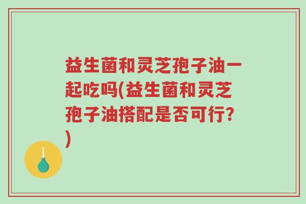 益生菌和灵芝孢子油一起吃吗(益生菌和灵芝孢子油搭配是否可行?)-第1张图片-超越 益生菌和灵芝孢子油一起吃吗(益生菌和灵芝孢子油搭配是否可行?)-第1张图片-超越
