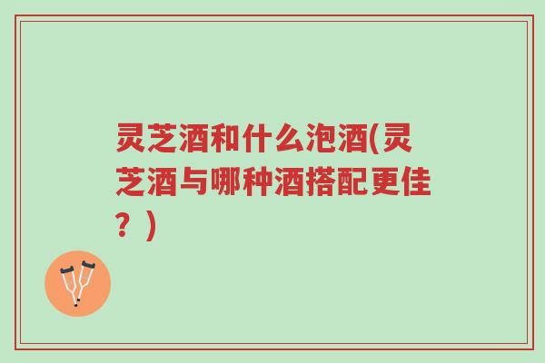 灵芝酒和什么泡酒(灵芝酒与哪种酒搭配更佳?)-第1张图片-超越 灵芝酒和什么泡酒(灵芝酒与哪种酒搭配更佳?)-第1张图片-超越
