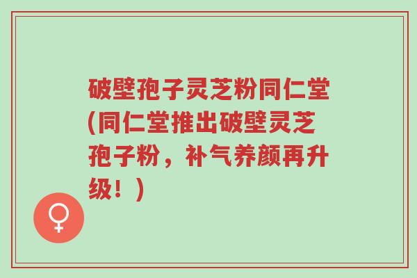破壁孢子灵芝粉同仁堂(同仁堂推出破壁灵芝孢子粉，补气养颜再升级！)-第1张图片-超越