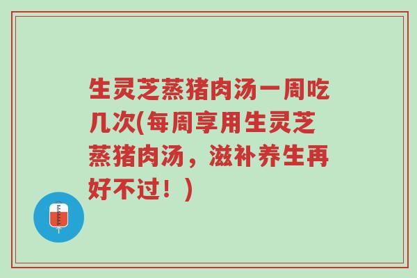 生灵芝蒸猪肉汤一周吃几次(每周享用生灵芝蒸猪肉汤,滋补养生再好不过!)-第1张图片-超越 生灵芝蒸猪肉汤一周吃几次(每周享用生灵芝蒸猪肉汤,滋补养生再好不过!)-第1张图片-超越
