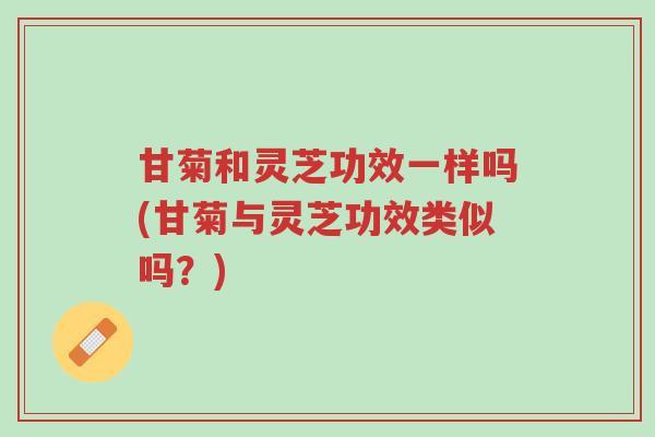 甘菊和灵芝功效一样吗(甘菊与灵芝功效类似吗?)-第1张图片-超越 甘菊和灵芝功效一样吗(甘菊与灵芝功效类似吗?)-第1张图片-超越