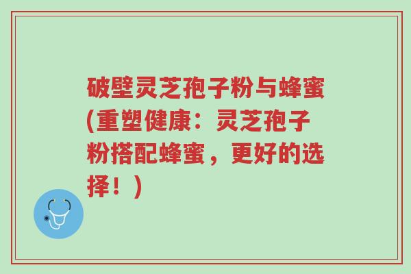 破壁灵芝孢子粉与蜂蜜(重塑健康:灵芝孢子粉搭配蜂蜜,更好的选择!)-第1张图片-超越 破壁灵芝孢子粉与蜂蜜(重塑健康:灵芝孢子粉搭配蜂蜜,更好的选择!)-第1张图片-超越