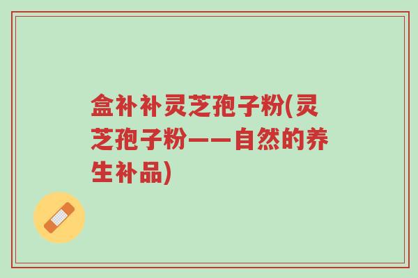盒补补灵芝孢子粉(灵芝孢子粉——自然的养生补品)-第1张图片-超越 盒补补灵芝孢子粉(灵芝孢子粉——自然的养生补品)-第1张图片-超越