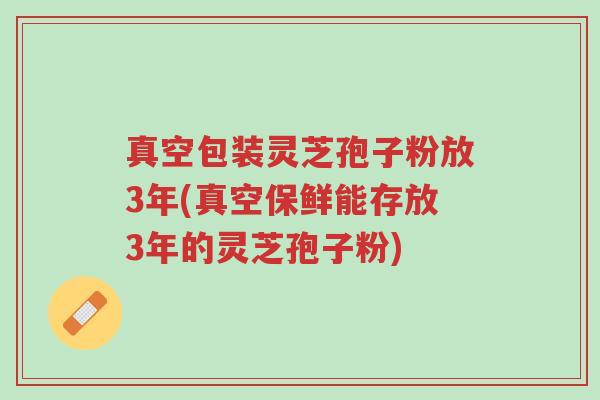 真空包装灵芝孢子粉放3年(真空保鲜能存放3年的灵芝孢子粉)-第1张图片-超越 真空包装灵芝孢子粉放3年(真空保鲜能存放3年的灵芝孢子粉)-第1张图片-超越