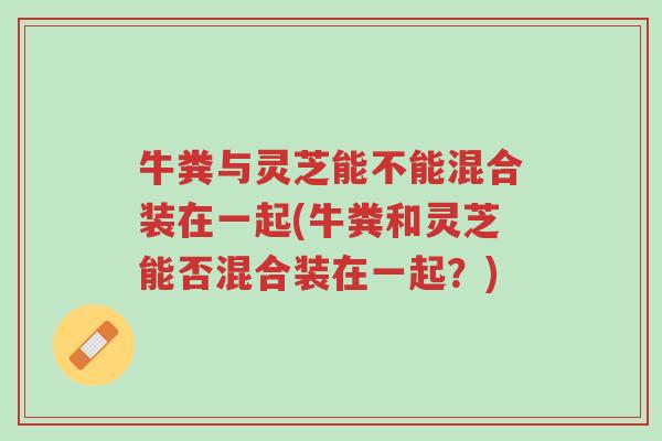 牛粪与灵芝能不能混合装在一起(牛粪和灵芝能否混合装在一起?)-第1张图片-超越 牛粪与灵芝能不能混合装在一起(牛粪和灵芝能否混合装在一起?)-第1张图片-超越