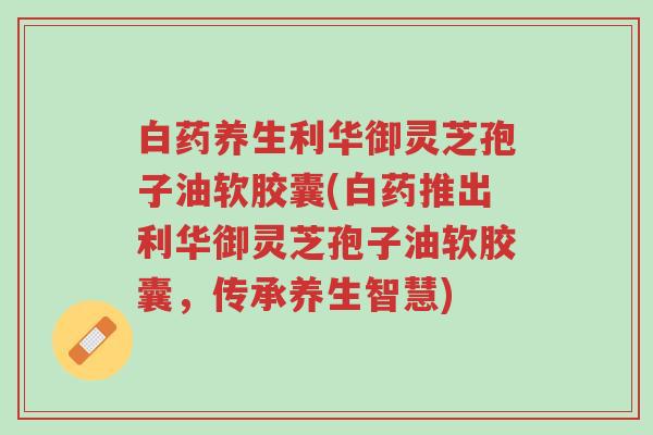 白药养生利华御灵芝孢子油软胶囊(白药推出利华御灵芝孢子油软胶囊,传承养生智慧)-第1张图片-超越 白药养生利华御灵芝孢子油软胶囊(白药推出利华御灵芝孢子油软胶囊,传承养生智慧)-第1张图片-超越