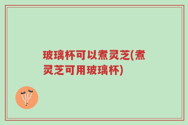 玻璃杯可以煮灵芝(煮灵芝可用玻璃杯)-第1张图片-超越
