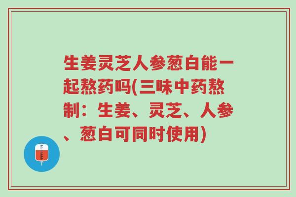 生姜灵芝人参葱白能一起熬药吗(三味中药熬制:生姜、灵芝、人参、葱白可同时使用)-第1张图片-超越 生姜灵芝人参葱白能一起熬药吗(三味中药熬制:生姜、灵芝、人参、葱白可同时使用)-第1张图片-超越