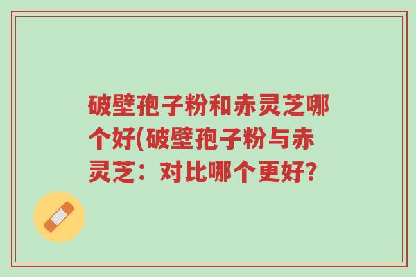 破壁孢子粉和赤灵芝哪个好(破壁孢子粉与赤灵芝:对比哪个更好?-第1张图片-超越 破壁孢子粉和赤灵芝哪个好(破壁孢子粉与赤灵芝:对比哪个更好?-第1张图片-超越
