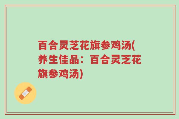 百合灵芝花旗参鸡汤(养生佳品:百合灵芝花旗参鸡汤)-第1张图片-超越 百合灵芝花旗参鸡汤(养生佳品:百合灵芝花旗参鸡汤)-第1张图片-超越