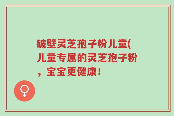 破壁灵芝孢子粉儿童(儿童专属的灵芝孢子粉,宝宝更健康!-第1张图片-超越 破壁灵芝孢子粉儿童(儿童专属的灵芝孢子粉,宝宝更健康!-第1张图片-超越