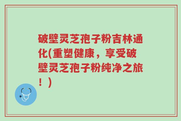 破壁灵芝孢子粉吉林通化(重塑健康,享受破壁灵芝孢子粉纯净之旅!)-第1张图片-超越 破壁灵芝孢子粉吉林通化(重塑健康,享受破壁灵芝孢子粉纯净之旅!)-第1张图片-超越