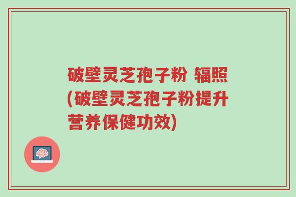 破壁灵芝孢子粉 辐照(破壁灵芝孢子粉提升营养保健功效)-第1张图片-超越