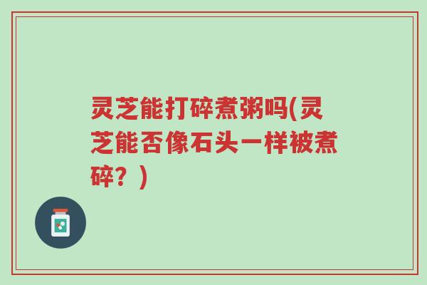 灵芝能打碎煮粥吗(灵芝能否像石头一样被煮碎?)-第1张图片-超越 灵芝能打碎煮粥吗(灵芝能否像石头一样被煮碎?)-第1张图片-超越