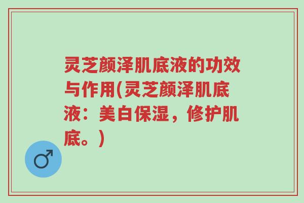 灵芝颜泽肌底液的功效与作用(灵芝颜泽肌底液：美白保湿，修护肌底。)-第1张图片-超越
