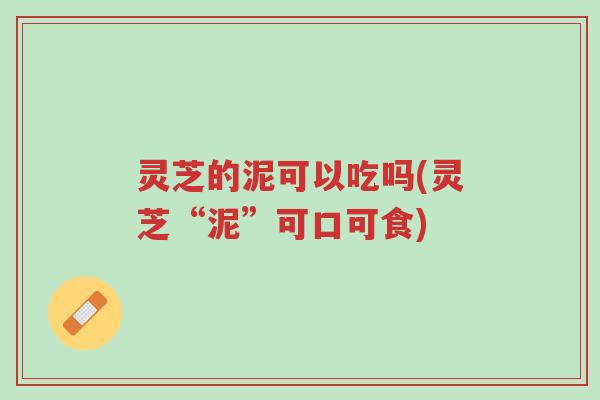 灵芝的泥可以吃吗(灵芝“泥”可口可食)-第1张图片-超越 灵芝的泥可以吃吗(灵芝“泥”可口可食)-第1张图片-超越