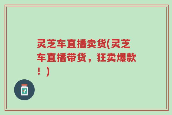 灵芝车直播卖货(灵芝车直播带货,狂卖爆款!)-第1张图片-超越 灵芝车直播卖货(灵芝车直播带货,狂卖爆款!)-第1张图片-超越