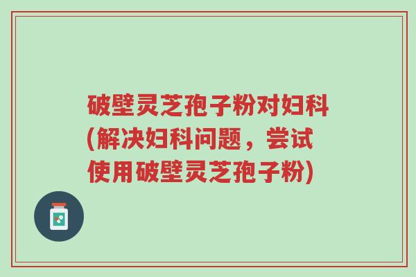 破壁灵芝孢子粉对妇科(解决妇科问题,尝试使用破壁灵芝孢子粉)-第1张图片-超越 破壁灵芝孢子粉对妇科(解决妇科问题,尝试使用破壁灵芝孢子粉)-第1张图片-超越