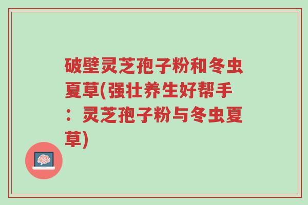 破壁灵芝孢子粉和冬虫夏草(强壮养生好帮手:灵芝孢子粉与冬虫夏草)-第1张图片-超越 破壁灵芝孢子粉和冬虫夏草(强壮养生好帮手:灵芝孢子粉与冬虫夏草)-第1张图片-超越