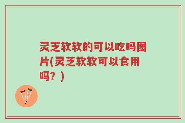灵芝软软的可以吃吗图片(灵芝软软可以食用吗？)-第1张图片-超越