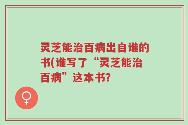 灵芝能治百病出自谁的书(谁写了“灵芝能治百病”这本书?-第1张图片-超越 灵芝能治百病出自谁的书(谁写了“灵芝能治百病”这本书?-第1张图片-超越