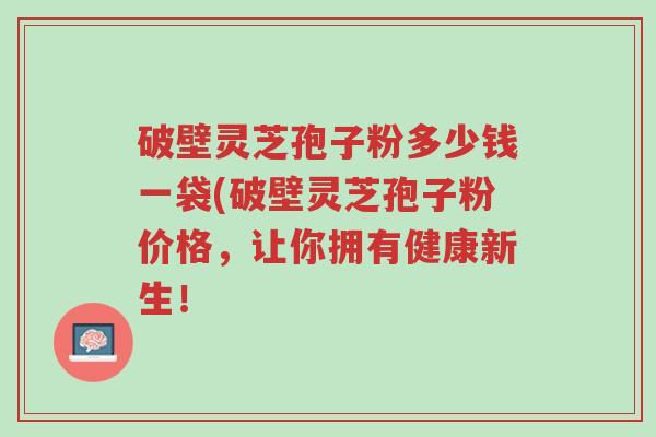 破壁灵芝孢子粉多少钱一袋(破壁灵芝孢子粉价格,让你拥有健康新生!-第1张图片-超越 破壁灵芝孢子粉多少钱一袋(破壁灵芝孢子粉价格,让你拥有健康新生!-第1张图片-超越