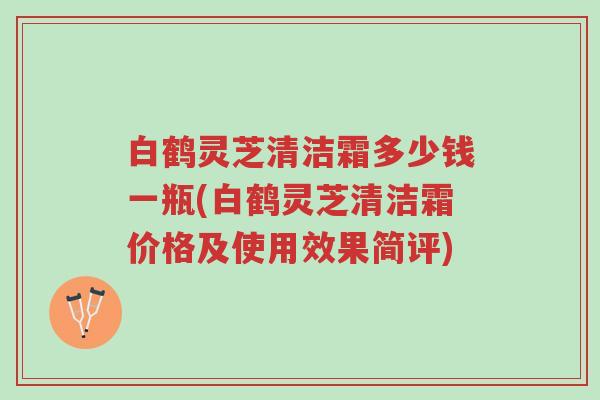 白鹤灵芝清洁霜多少钱一瓶(白鹤灵芝清洁霜价格及使用效果简评)-第1张图片-超越 白鹤灵芝清洁霜多少钱一瓶(白鹤灵芝清洁霜价格及使用效果简评)-第1张图片-超越