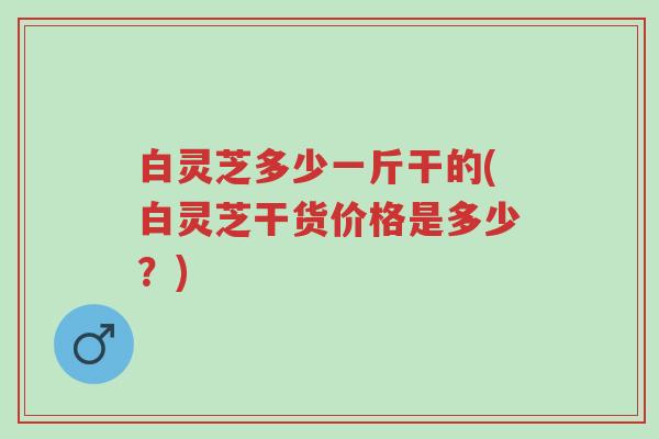 白灵芝多少一斤干的(白灵芝干货价格是多少？)-第1张图片-超越