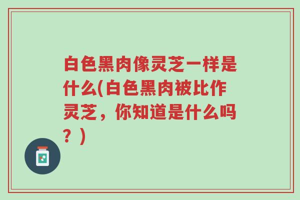 白色黑肉像灵芝一样是什么(白色黑肉被比作灵芝,你知道是什么吗?)-第1张图片-超越 白色黑肉像灵芝一样是什么(白色黑肉被比作灵芝,你知道是什么吗?)-第1张图片-超越
