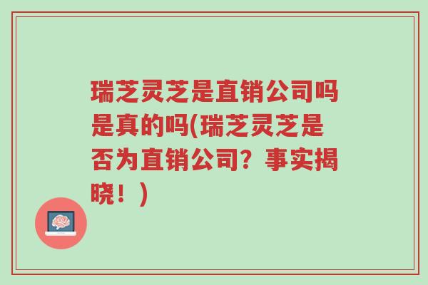瑞芝灵芝是直销公司吗是真的吗(瑞芝灵芝是否为直销公司?事实揭晓!)-第1张图片-超越 瑞芝灵芝是直销公司吗是真的吗(瑞芝灵芝是否为直销公司?事实揭晓!)-第1张图片-超越