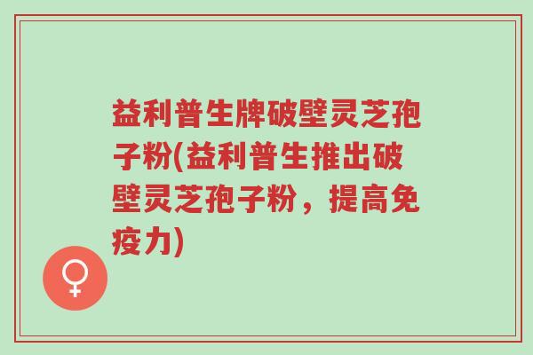 益利普生牌破壁灵芝孢子粉(益利普生推出破壁灵芝孢子粉,提高免疫力)-第1张图片-超越 益利普生牌破壁灵芝孢子粉(益利普生推出破壁灵芝孢子粉,提高免疫力)-第1张图片-超越