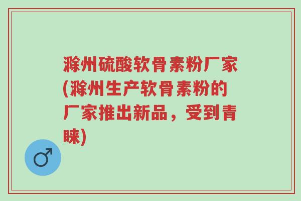 滁州硫酸软骨素粉厂家(滁州生产软骨素粉的厂家推出新品，受到青睐)-第1张图片-超越
