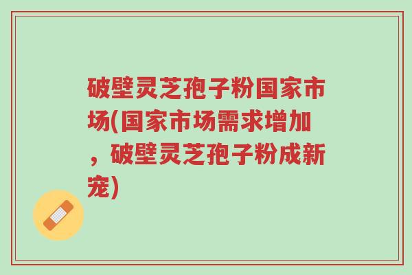 破壁灵芝孢子粉国家市场(国家市场需求增加,破壁灵芝孢子粉成新宠)-第1张图片-超越 破壁灵芝孢子粉国家市场(国家市场需求增加,破壁灵芝孢子粉成新宠)-第1张图片-超越