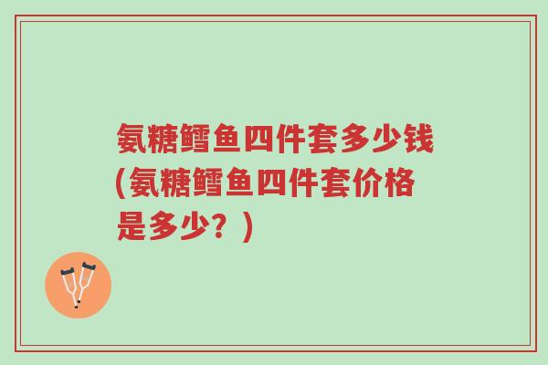 氨糖鳕鱼四件套多少钱(氨糖鳕鱼四件套价格是多少?)-第1张图片-超越 氨糖鳕鱼四件套多少钱(氨糖鳕鱼四件套价格是多少?)-第1张图片-超越