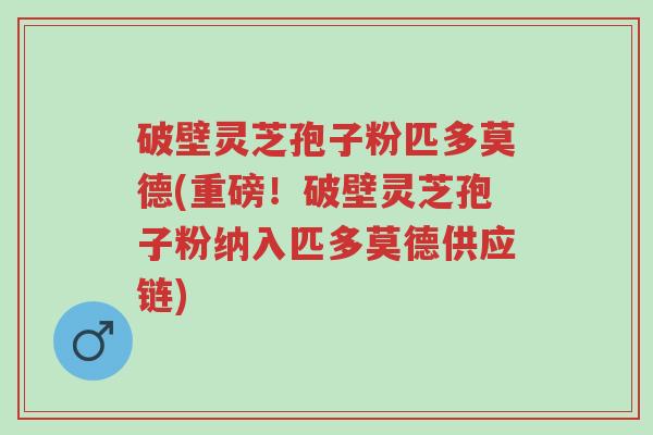破壁灵芝孢子粉匹多莫德(重磅！破壁灵芝孢子粉纳入匹多莫德供应链)-第1张图片-超越