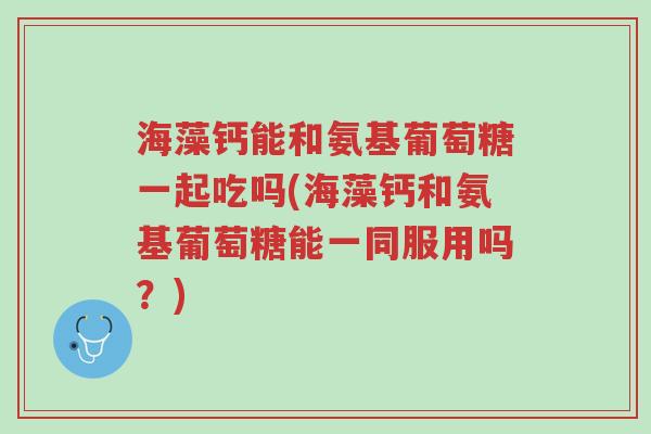 海藻钙能和氨基葡萄糖一起吃吗(海藻钙和氨基葡萄糖能一同服用吗?)-第1张图片-超越 海藻钙能和氨基葡萄糖一起吃吗(海藻钙和氨基葡萄糖能一同服用吗?)-第1张图片-超越