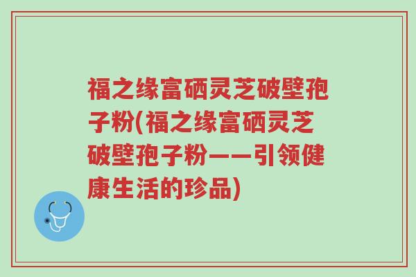 福之缘富硒灵芝破壁孢子粉(福之缘富硒灵芝破壁孢子粉——引领健康生活的珍品)-第1张图片-超越 福之缘富硒灵芝破壁孢子粉(福之缘富硒灵芝破壁孢子粉——引领健康生活的珍品)-第1张图片-超越