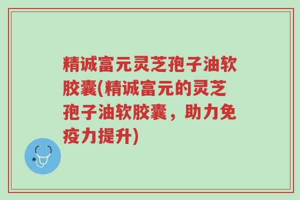 精诚富元灵芝孢子油软胶囊(精诚富元的灵芝孢子油软胶囊，助力免疫力提升)-第1张图片-超越