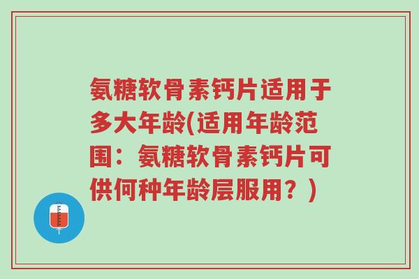 氨糖软骨素钙片适用于多大年龄(适用年龄范围：氨糖软骨素钙片可供何种年龄层服用？)-第1张图片-超越