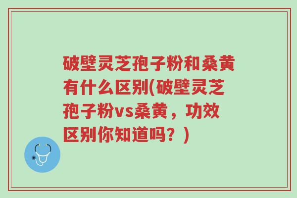 破壁灵芝孢子粉和桑黄有什么区别(破壁灵芝孢子粉vs桑黄,功效区别你知道吗?)-第1张图片-超越 破壁灵芝孢子粉和桑黄有什么区别(破壁灵芝孢子粉vs桑黄,功效区别你知道吗?)-第1张图片-超越