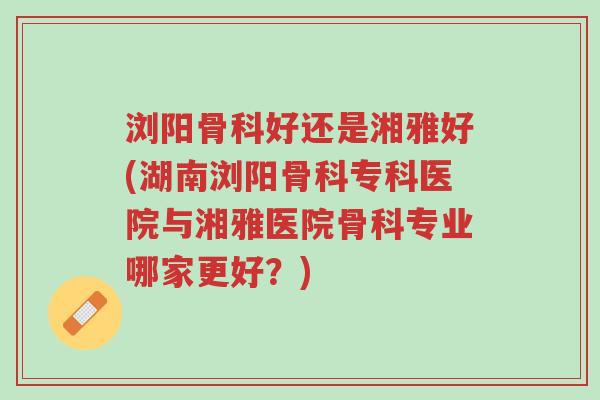 浏阳骨科好还是湘雅好(湖南浏阳骨科专科医院与湘雅医院骨科专业哪家更好?)-第1张图片-超越 浏阳骨科好还是湘雅好(湖南浏阳骨科专科医院与湘雅医院骨科专业哪家更好?)-第1张图片-超越