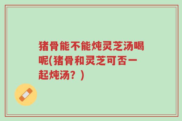 猪骨能不能炖灵芝汤喝呢(猪骨和灵芝可否一起炖汤?)-第1张图片-超越 猪骨能不能炖灵芝汤喝呢(猪骨和灵芝可否一起炖汤?)-第1张图片-超越