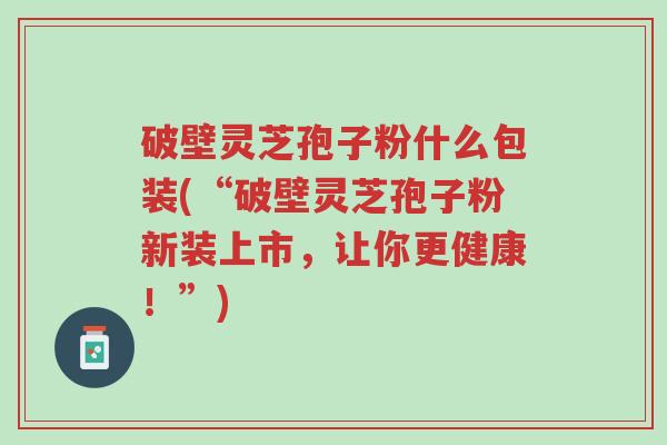 破壁灵芝孢子粉什么包装(“破壁灵芝孢子粉新装上市,让你更健康!”)-第1张图片-超越 破壁灵芝孢子粉什么包装(“破壁灵芝孢子粉新装上市,让你更健康!”)-第1张图片-超越